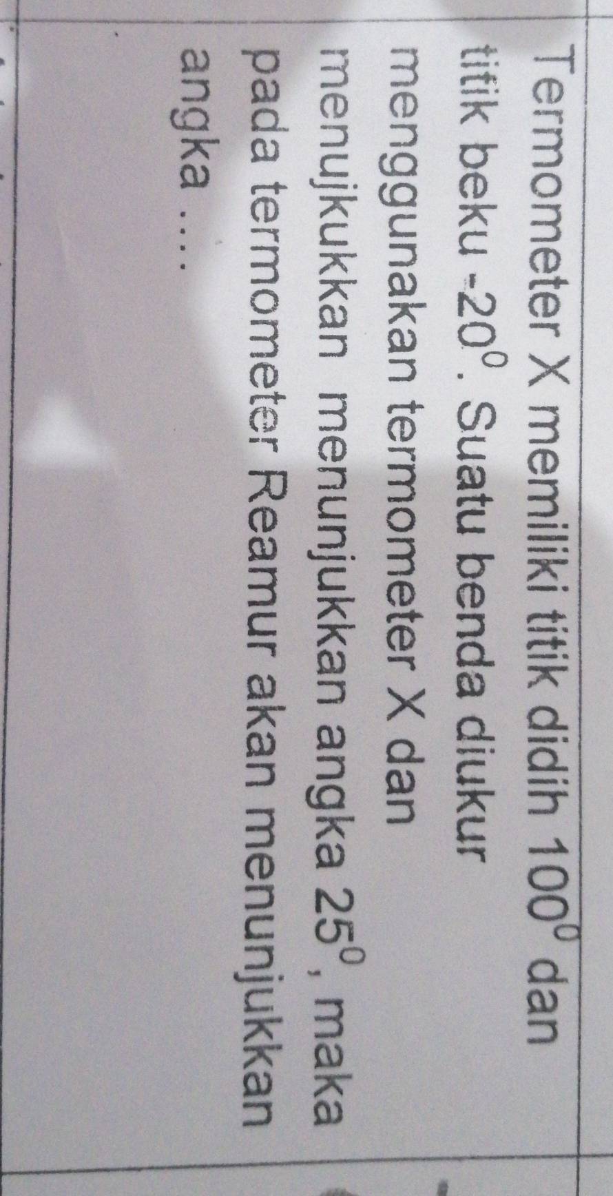 Termometer X memiliki titik didih 100° dan 
titik beku -20^0. Suatu benda diukur 
menggunakan termometer X dan 
menujkukkan menunjukkan angka 25^0 , maka 
pada termometer Reamur akan menunjukkan 
angka ....