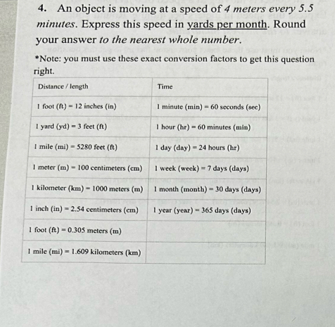 An object is moving at a speed of 4 meters every 5.5
minutes. Express this speed in yards per month. Round
your answer to the nearest whole number.
*Note: you must use these exact conversion factors to get this question