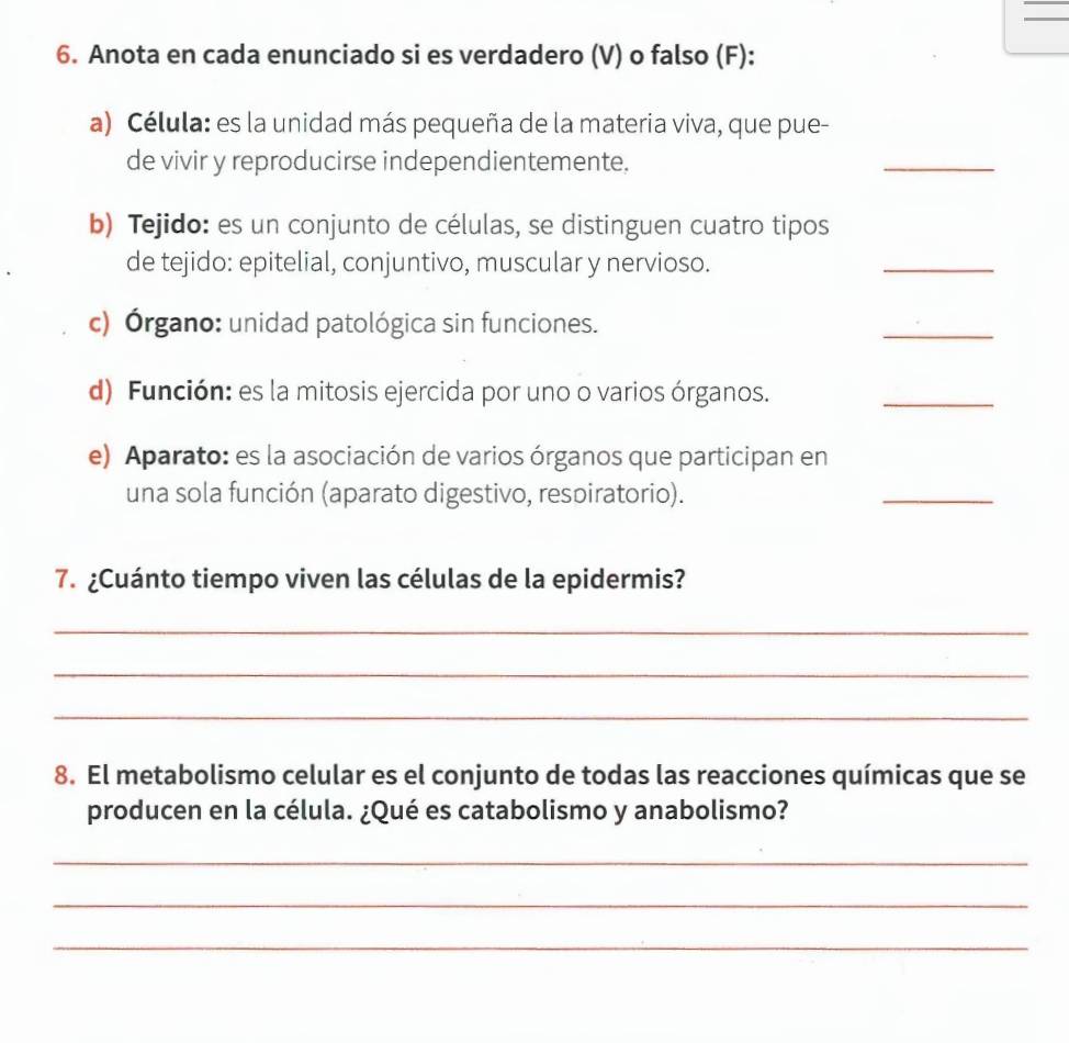 Anota en cada enunciado si es verdadero (V) o falso (F): 
a) Célula: es la unidad más pequeña de la materia viva, que pue- 
de vivir y reproducirse independientemente. 
_ 
b) Tejido: es un conjunto de células, se distinguen cuatro tipos 
de tejido: epitelial, conjuntivo, muscular y nervioso. 
_ 
c) Órgano: unidad patológica sin funciones. 
_ 
d) Función: es la mitosis ejercida por uno o varios órganos. 
_ 
e) Aparato: es la asociación de varios órganos que participan en 
una sola función (aparato digestivo, resoiratorio). 
_ 
7. ¿Cuánto tiempo viven las células de la epidermis? 
_ 
_ 
_ 
8. El metabolismo celular es el conjunto de todas las reacciones químicas que se 
producen en la célula. ¿Qué es catabolismo y anabolismo? 
_ 
_ 
_