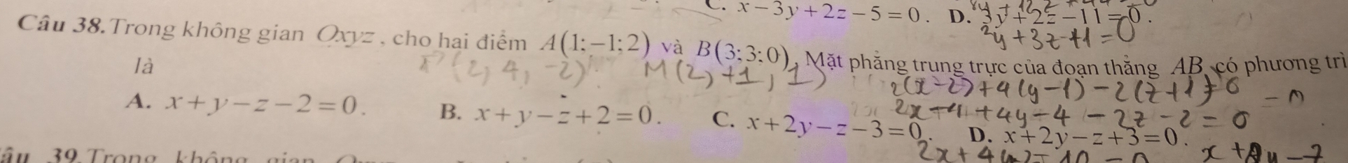 C. x-3y+2z-5=0 D. y+2z-11=0. 
Câu 38.Trong không gian Qxyz , cho hai điểm A(1;-1;2) và B(3;3:0) Mặt phẳng trung trực của đoạn thẳng AB, có phương trì
là
A. x+y-z-2=0. B. x+y-z+2=0. C. x+2y-z-3=0 D. x+2y-z+3=0
Tâm 39 Trọng không