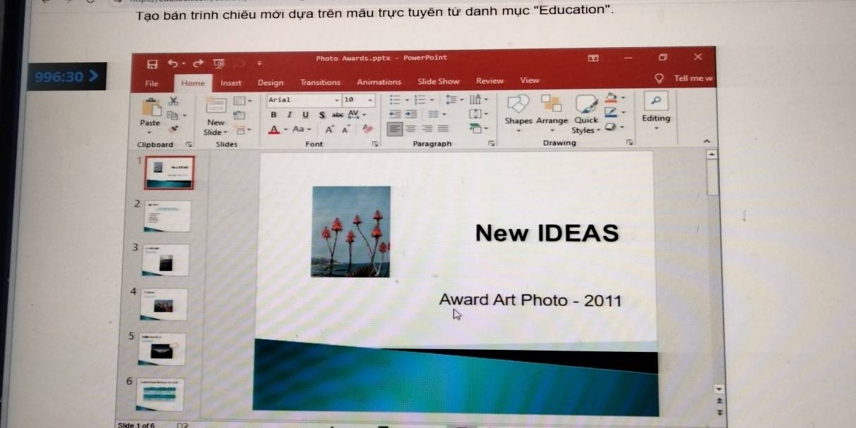 Tạo bán trình chiêu mới dựa trên mâu trực tuyên từ danh mục ''Education''. 
Photo Awards.pptx - PowerPoint 
X 
996:30 File Home Insert Design Transitions Animations Slide Show Review View Tell me w 
Aríal 10 
a I U abc 
Paste New Shapes Arrange Quick Editing 
Slide = Aa A 
Clipboard Slides Font Paragraph 5 Drawing Styles = 
^ 
7 
2 
New IDEAS 
3 
4 
Award Art Photo - 2011 
5 
6 
Slide 1of 6