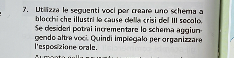 Utilizza le seguenti voci per creare uno schema a 
blocchi che illustri le cause della crisi del III secolo. 
Se desideri potrai incrementare lo schema aggiun- 
gendo altre voci. Quindi impiegalo per organizzare 
l’esposizione orale.