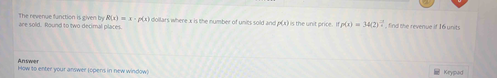 The revenue function is given by R(x)=x· p(x) dollars where x is the number of units sold and p(x) is the unit price. If p(x)=34(2)^ (-x)/4  , find the revenue if 16 units
are sold. Round to two decimal places.
Answer
How to enter your answer (opens in new window) Keypad