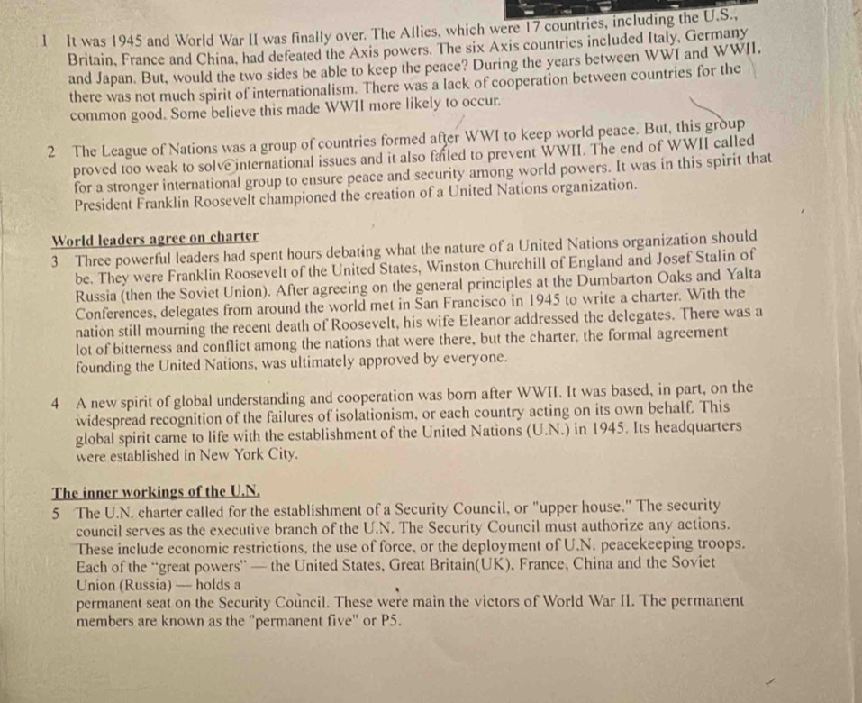 It was 1945 and World War II was finally over. The Allies, which were 17 countries, including the U.S.,
Britain, France and China, had defeated the Axis powers. The six Axis countries included Italy, Germany
and Japan. But, would the two sides be able to keep the peace? During the years between WWI and WWII.
there was not much spirit of internationalism. There was a lack of cooperation between countries for the
common good. Some believe this made WWII more likely to occur.
2 The League of Nations was a group of countries formed after WWI to keep world peace. But, this group
proved too weak to solve international issues and it also failed to prevent WWII. The end of WWII called
for a stronger international group to ensure peace and security among world powers. It was in this spirit that
President Franklin Roosevelt championed the creation of a United Nations organization.
World leaders agree on charter
3 Three powerful leaders had spent hours debating what the nature of a United Nations organization should
be. They were Franklin Roosevelt of the United States, Winston Churchill of England and Josef Stalin of
Russia (then the Soviet Union). After agreeing on the general principles at the Dumbarton Oaks and Yalta
Conferences, delegates from around the world met in San Francisco in 1945 to write a charter. With the
nation still mourning the recent death of Roosevelt, his wife Eleanor addressed the delegates. There was a
lot of bitterness and conflict among the nations that were there, but the charter, the formal agreement
founding the United Nations, was ultimately approved by everyone.
4 A new spirit of global understanding and cooperation was born after WWII. It was based, in part, on the
widespread recognition of the failures of isolationism, or each country acting on its own behalf. This
global spirit came to life with the establishment of the United Nations (U.N.) in 1945. Its headquarters
were established in New York City.
The inner workings of the U.N.
5 The U.N. charter called for the establishment of a Security Council, or "upper house." The security
council serves as the executive branch of the U.N. The Security Council must authorize any actions.
These include economic restrictions, the use of force, or the deployment of U.N. peacekeeping troops.
Each of the “great powers” — the United States, Great Britain(UK), France, China and the Soviet
Union (Russia) — holds a
permanent seat on the Security Council. These were main the victors of World War II. The permanent
members are known as the "permanent five" or P5.
