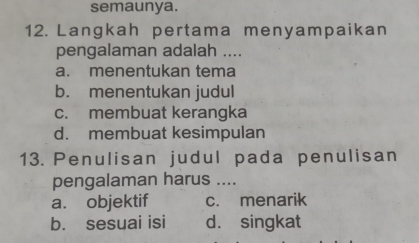 semaunya.
12. Langkah pertama menyampaikan
pengalaman adalah ....
a. menentukan tema
b. menentukan judul
c. membuat kerangka
d. membuat kesimpulan
13. Penulisan judul pada penulisan
pengalaman harus ....
a. objektif c. menarik
b. sesuai isi d. singkat