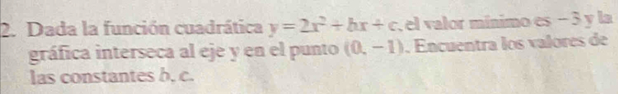 Dada la función cuadrática y=2x^2+bx+c , el valor mínimo es − 3 y la 
gráfica interseca al eje y en el punto (0,-1). Encuentra los valores de 
las constantes b, c.