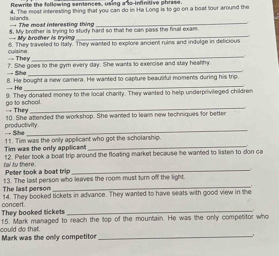Rewrite the following sentences, using a to-infinitive phrase. 
4. The most interesting thing that you can do in Ha Long is to go on a boat tour around the 
_ 
islands. 
→ The most interesting thing 
5. My brother is trying to study hard so that he can pass the final exam. 
→ My brother is trying 
_. 
6. They traveled to Italy. They wanted to explore ancient ruins and indulge in delicious 
_ 
cuisine. 
→ They 
7. She goes to the gym every day. She wants to exercise and stay healthy. 
→ She _. 
8. He bought a new camera. He wanted to capture beautiful moments during his trip. 
→ He 
_. 
9. They donated money to the local charity. They wanted to help underprivileged children 
go to school. 
→ They 
_. 
10. She attended the workshop. She wanted to learn new techniques for better 
productivity. 
→ She 
_ 
_ 
11. Tim was the only applicant who got the scholarship. 
Tim was the only applicant 
12. Peter took a boat trip around the floating market because he wanted to listen to don ca 
tai tu there. 
Peter took a boat trip _. 
13. The last person who leaves the room must turn off the light. 
The last person 
_ 
. 
14. They booked tickets in advance. They wanted to have seats with good view in the 
concert. 
They booked tickets 
_. 
15. Mark managed to reach the top of the mountain. He was the only competitor who 
could do that. 
Mark was the only competitor_