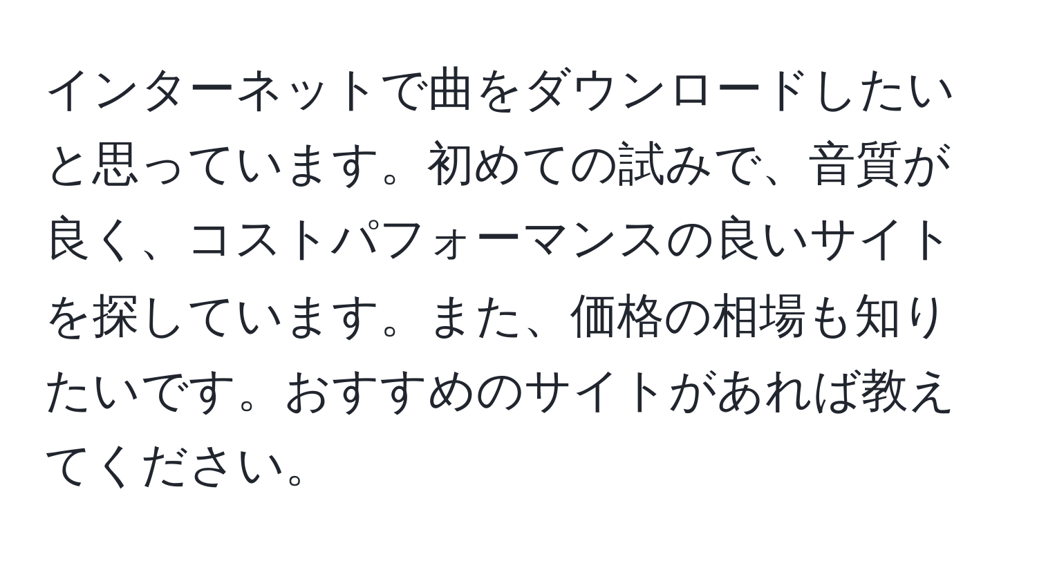 インターネットで曲をダウンロードしたいと思っています。初めての試みで、音質が良く、コストパフォーマンスの良いサイトを探しています。また、価格の相場も知りたいです。おすすめのサイトがあれば教えてください。