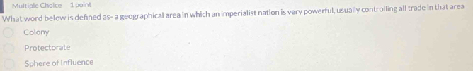 What word below is defined as- a geographical area in which an imperialist nation is very powerful, usually controlling all trade in that area
Colony
Protectorate
Sphere of Influence