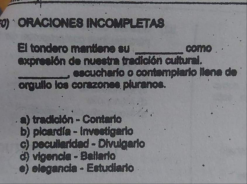 ORACIONES INCOMPLETAS
El tondero mantiene su _como
expresión de nuestra tradición cultural.
_, escucharío o contemplario iiena de
orgullo los corazones pluranos.
a) tradición - Contario
b) picardía - Investigario
c) pecullaridad - Divulgario
d) vigencia - Bailario
e) elegancia - Estudiario