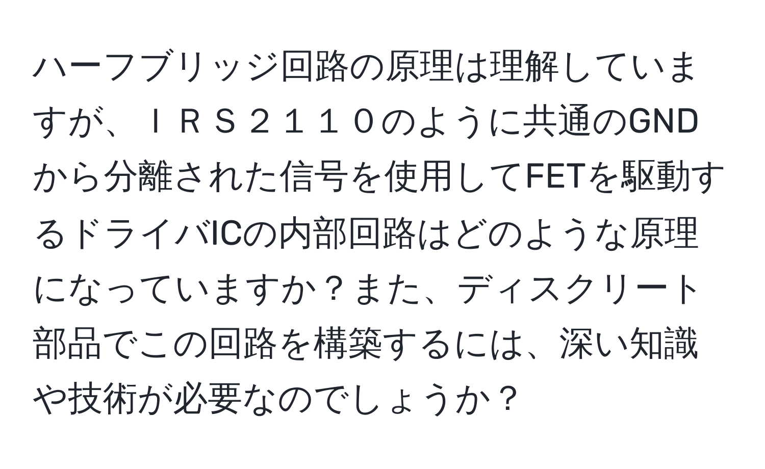 ハーフブリッジ回路の原理は理解していますが、ＩＲＳ２１１０のように共通のGNDから分離された信号を使用してFETを駆動するドライバICの内部回路はどのような原理になっていますか？また、ディスクリート部品でこの回路を構築するには、深い知識や技術が必要なのでしょうか？