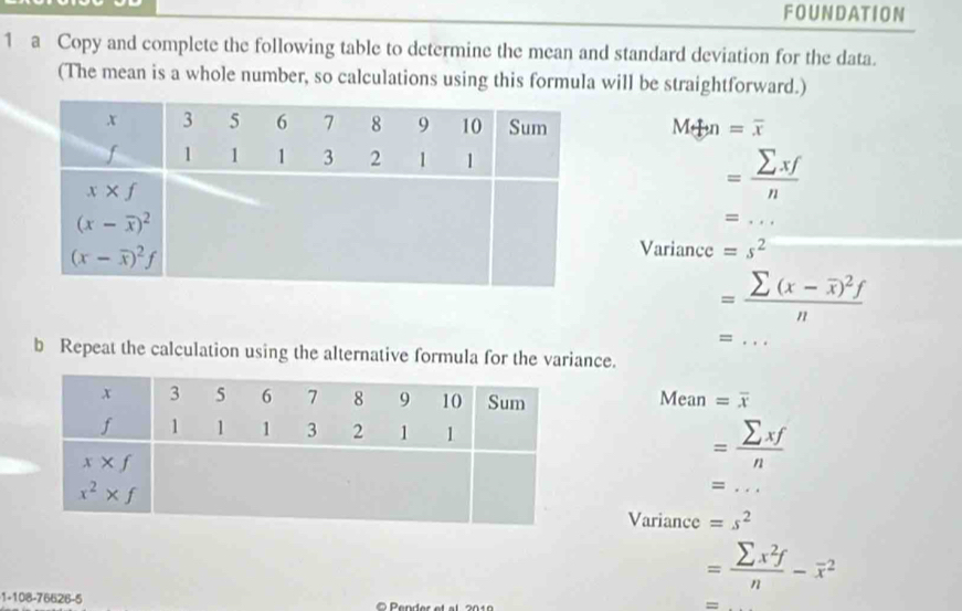 FOUNDATION
1 a Copy and complete the following table to determine the mean and standard deviation for the data.
(The mean is a whole number, so calculations using this formula will be straightforward.)
M+n=overline x
= sumlimits xf/n 
_ =...
Variance =s^2
=frac sumlimits (x-overline x)^2fn
_ =...
b Repeat the calculation using the alternative formula for the variance.
Mean =overline x
= sumlimits xf/n 
=...
Variance =s^2 _
1-108-76626-5
= sumlimits x^2f/n -overline x^2
=