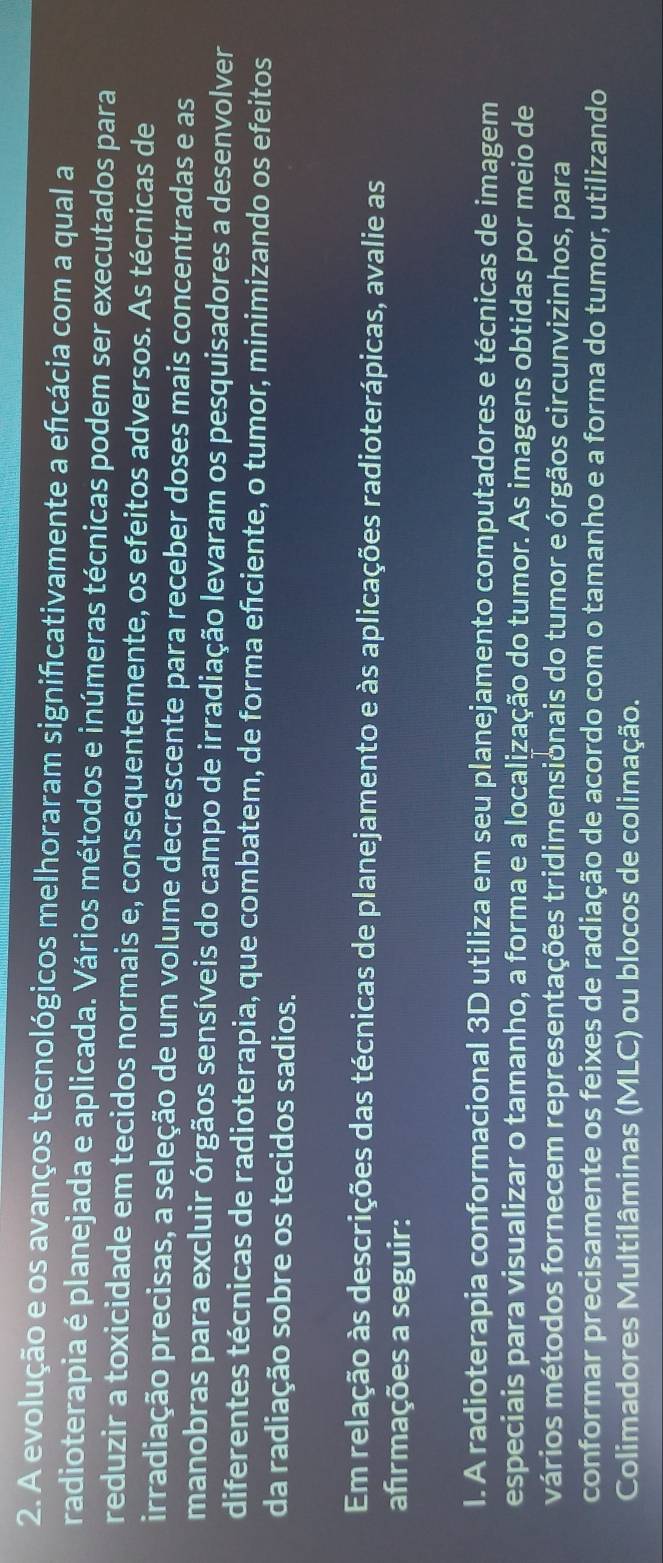 A evolução e os avanços tecnológicos melhoraram significativamente a efcácia com a qual a 
radioterapia é planejada e aplicada. Vários métodos e inúmeras técnicas podem ser executados para 
reduzir a toxicidade em tecidos normais e, consequentemente, os efeitos adversos. As técnicas de 
irradiação precisas, a seleção de um volume decrescente para receber doses mais concentradas e as 
manobras para excluir órgãos sensíveis do campo de irradiação levaram os pesquisadores a desenvolver 
diferentes técnicas de radioterapia, que combatem, de forma efciente, o tumor, minimizando os efeitos 
da radiação sobre os tecidos sadios. 
Em relação às descrições das técnicas de planejamento e às aplicações radioterápicas, avalie as 
afrmações a seguir: 
I. A radioterapia conformacional 3D utiliza em seu planejamento computadores e técnicas de imagem 
especiais para visualizar o tamanho, a forma e a localização do tumor. As imagens obtidas por meio de 
vários métodos fornecem representações tridimensionais do tumor e órgãos circunvizinhos, para 
conformar precisamente os feixes de radiação de acordo com o tamanho e a forma do tumor, utilizando 
Colimadores Multilâminas (MLC) ou blocos de colimação.