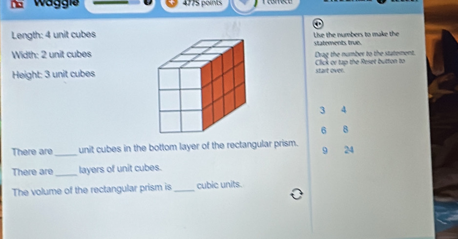 Waggie 4775 points 1 correct 
Length: 4 unit cubes 
Use the numbers to make the 
statements true. 
Width: 2 unit cubesDrag the number to the statement. 
Click or tap the Reset button to 
Height: 3 unit cubes 
start over.
3 4
6 8
There are _unit cubes in the bottom layer of the rectangular prism. 9 24
There are_ layers of unit cubes. 
The volume of the rectangular prism is _cubic units.