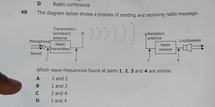 D Radio conference
40 The diagram below shows a process of sending and receiving radio message.


Which wave frequencies found at parts 1, 2, 3 and 4 are similar.
A 1 and 2
B 1 and 3
C 3 and 4
D 1 and 4