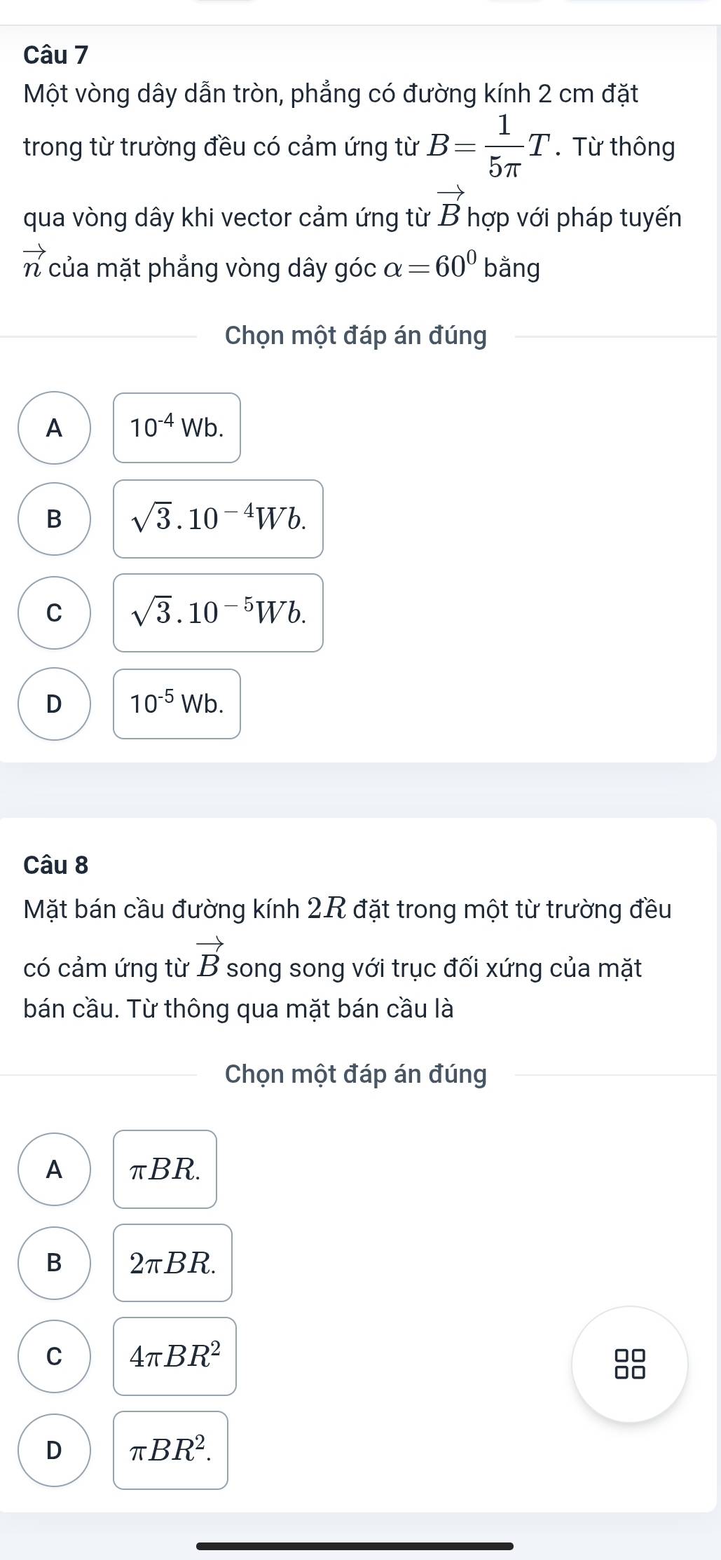 Một vòng dây dẫn tròn, phẳng có đường kính 2 cm đặt
trong từ trường đều có cảm ứng từ B= 1/5π  T. Từ thông
qua vòng dây khi vector cảm ứng từ vector B hợp với pháp tuyến
vector n của mặt phẳng vòng dây góc alpha =60^0 bằng
Chọn một đáp án đúng
A 10^(-4)Wb.
B sqrt(3).10^(-4)Wb.
C sqrt(3).10^(-5)Wb.
D 10^(-5)Wb. 
Câu 8
Mặt bán cầu đường kính 2R đặt trong một từ trường đều
có cảm ứng từ vector B song song với trục đối xứng của mặt
bán cầu. Từ thông qua mặt bán cầu là
Chọn một đáp án đúng
A π BR
B 2π BR.
C 4π BR^2
□□
□□
D π BR^2.