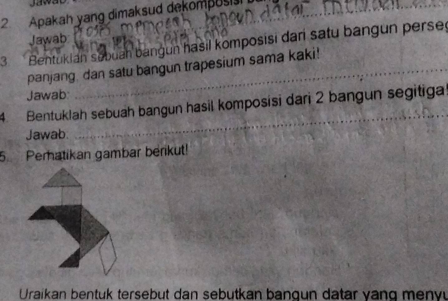 Jaway 
2 Apakah yang dimaksud dekomposis 
_ 
Jawab 
3 Bentuklan sebuah bangun hasil komposisi dari satu bangun perse 
panjang, dan satu bangun trapesium sama kaki! 
Jawab: 
4. Bentuklah sebuah bangun hasil komposisi dari 2 bangun segitiga 
Jawab 
_ 
5 Pematikan gambar berikut! 
Uraikan bentuk tersebut dan sebutkan bangun datar vang meny