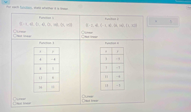 For each function, state whether it is linear.
Esp
Function 1 Function 2
× 5
 (-1,0),(1,4),(3,10),(5,15)  (-2,4),(-1,8),(0,16),(1,32)
Linear Linear
)Not linear Not linear
Function 3 Function 4

Linear Linear
Not linear Not linear