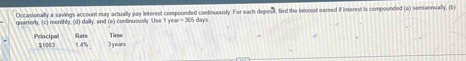 Occasionally a savings account may actually pay interest compounded continuously. For each deposit, find the interest earned if interest is compounded (a) semiannually, (b) 
quarterly, (c) monthly, (d) daily, and (e) continuously. Use 1 year =365 d: ys. 
Principal Rate Time
$1003 1.4% 3years