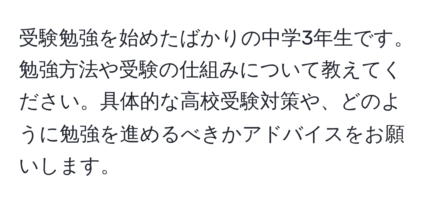 受験勉強を始めたばかりの中学3年生です。勉強方法や受験の仕組みについて教えてください。具体的な高校受験対策や、どのように勉強を進めるべきかアドバイスをお願いします。