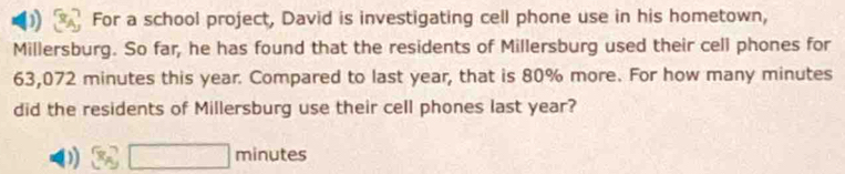 ) For a school project, David is investigating cell phone use in his hometown, 
Millersburg. So far, he has found that the residents of Millersburg used their cell phones for
63,072 minutes this year. Compared to last year, that is 80% more. For how many minutes
did the residents of Millersburg use their cell phones last year?
□ minutes