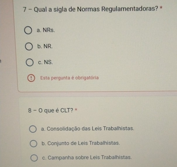 Qual a sigla de Normas Regulamentadoras? *
a. NRs.
b. NR.
c. NS.
! Esta pergunta é obrigatória
8 - O que é CLT? *
a. Consolidação das Leis Trabalhistas.
b. Conjunto de Leis Trabalhistas.
c. Campanha sobre Leis Trabalhistas.