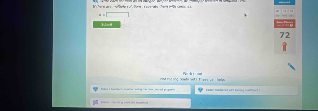) Write each solution as an integer, proper fraction, or improper fraction in simpiest form. elapsed 
If there are multiple solutions, separate them with commas.
0 12 20
h=□
SmartSco 
Submit out of 100 6
72
Work it out 
Not feeling ready yet? These can help: 
Solve a quadratic equation using the zero product property Factor quadratics with leading coefficient 1 
Lesson: Factoring quadratic equations