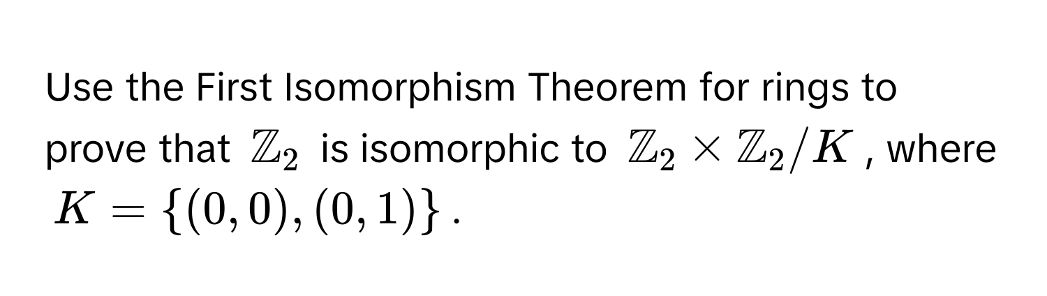 Use the First Isomorphism Theorem for rings to prove that $mathbbZ_2$ is isomorphic to $mathbbZ_2 * mathbbZ_2 / K$, where $K = (0,0),(0,1)$.