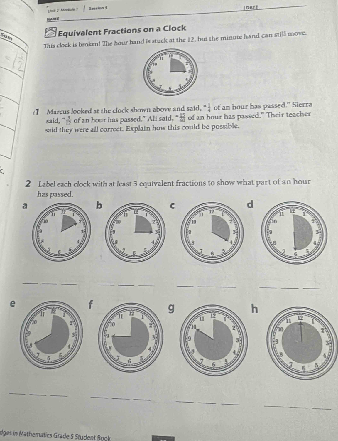 Module 1 Session 5 
DATE 
NAME 
Sum 
Equivalent Fractions on a Clock 
This clock is broken! The hour hand is stuck at the 12, but the minute hand can still move. 
(1 Marcus looked at the clock shown above and said, a 1/4  of an hour has passed.” Sierra 
said,  3/12  of an hour has passed.” Ali said, “ 15/60 ” of an hour has passed.” Their teacher 
said they were all correct. Explain how this could be possible. 
C 
2 Label each clock with at least 3 equivalent fractions to show what part of an hour
has passed. 
a 
b 
C 
d 



_ 
_ 
__ 
_ 
_ 
__ 
_ 
e 
f 
g 
h 


_ 
_ 
_ 
_ 
_ 
_ 
_ 
_ 
_ 
dges in Mathematics Grade 5 Student Book