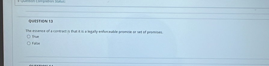 Question Completion Status:
QUESTION 13
The essence of a contract is that it is a legally enforceable promise or set of promises.
True
False