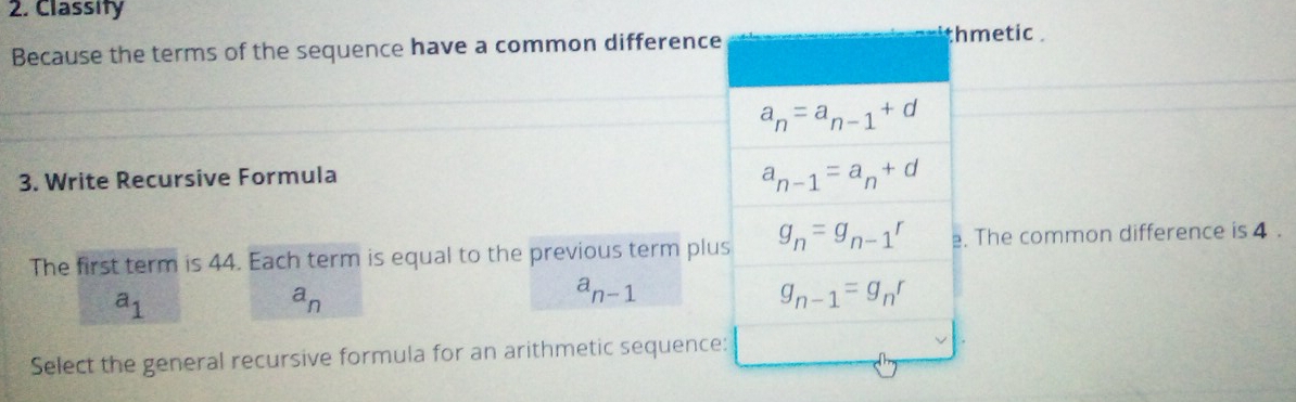 Classity
Because the terms of the sequence have a common differencemetic .
3. Write Recursive Formula
The first term is 44. Each term is equal to the previous term plu The common difference is 4 .
a_1
a_n
a_n-1
Select the general recursive formula for an arithmetic sequence