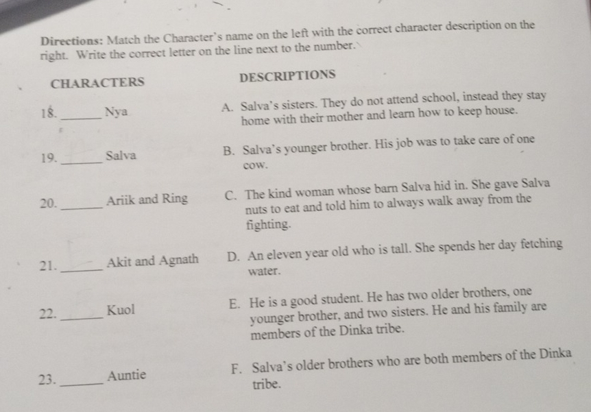 Directions: Match the Character’s name on the left with the correct character description on the
right. Write the correct letter on the line next to the number.
CHARACTERS DESCRIPTIONS
18. _Nya A. Salva’s sisters. They do not attend school, instead they stay
home with their mother and learn how to keep house.
19. _Salva B. Salva’s younger brother. His job was to take care of one
cow.
20. _Ariik and Ring C. The kind woman whose barn Salva hid in. She gave Salva
nuts to eat and told him to always walk away from the
fighting.
21. _Akit and Agnath D. An eleven year old who is tall. She spends her day fetching
water.
22. _Kuol E. He is a good student. He has two older brothers, one
younger brother, and two sisters. He and his family are
members of the Dinka tribe.
23. _Auntie F. Salva’s older brothers who are both members of the Dinka
tribe.