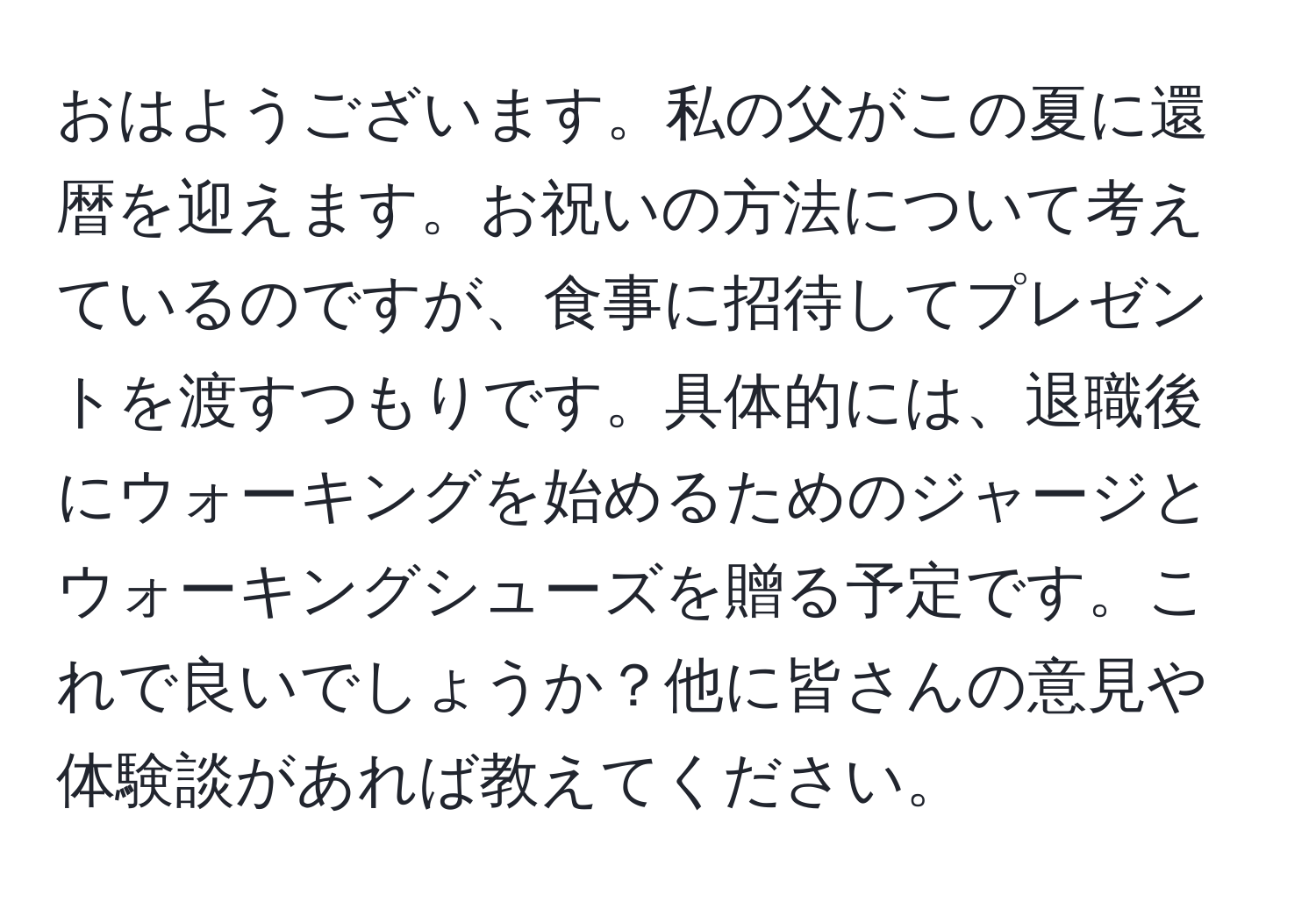 おはようございます。私の父がこの夏に還暦を迎えます。お祝いの方法について考えているのですが、食事に招待してプレゼントを渡すつもりです。具体的には、退職後にウォーキングを始めるためのジャージとウォーキングシューズを贈る予定です。これで良いでしょうか？他に皆さんの意見や体験談があれば教えてください。