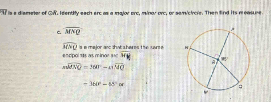 Af is a diameter of odot R. Identify each arc as a mojor arc, minor arc, or semicircle. Then find its measure.
C. widehat MNQ
widehat MNQ is a major arc that shares the same 
endpoints as minor arc Mỹ
mwidehat MNQ=360°-mwidehat MQ.
=360°-65° or