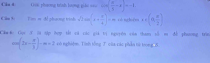 Giải phương trình lượng giác sau: cos ( π /5 -x)=-1. 
Câu 5: Tìm m để phương trình sqrt(2)sin (x+ π /4 )=m có nghiệm x∈ (0; π /2 )
Câu 6: Gọi S là tập hợp tất cả các giá trị nguyên của tham số m để phương trìn
cos (2x- π /3 )-m=2 có nghiệm. Tính tổng T của các phần tử trong S.