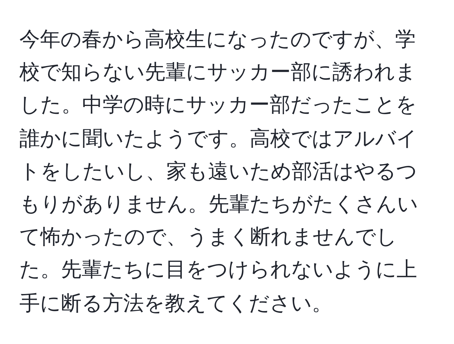 今年の春から高校生になったのですが、学校で知らない先輩にサッカー部に誘われました。中学の時にサッカー部だったことを誰かに聞いたようです。高校ではアルバイトをしたいし、家も遠いため部活はやるつもりがありません。先輩たちがたくさんいて怖かったので、うまく断れませんでした。先輩たちに目をつけられないように上手に断る方法を教えてください。