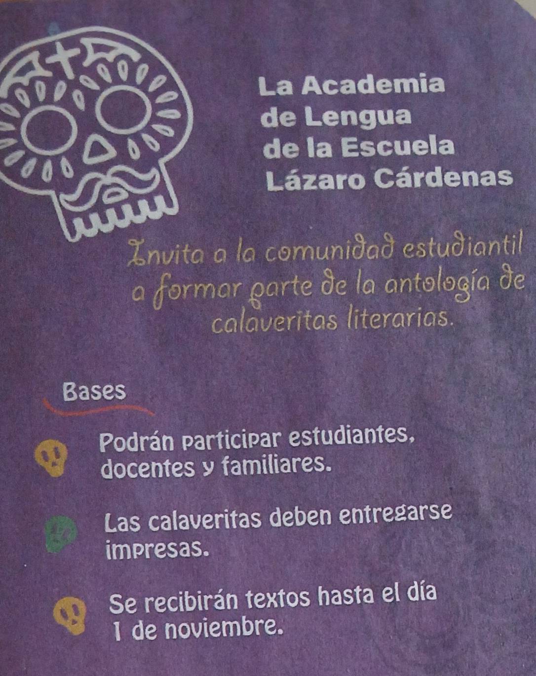 La Academia 
de Lengua 
de la Escuela 
Lázaro Cárdenas 
Invita a la comunidad estudiantil 
a formar parte de la antología de 
calaveritas literarias. 
Bases 
Podrán Participar estudiantes, 
docentes y familiares. 
Las calaveritas deben entregarse 
impresas. 
Se recibirán textos hasta el día 
I de noviembre.