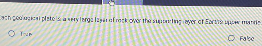 Each geological plate is a very large layer of rock over the supporting layer of Earth's upper mantle.
True False