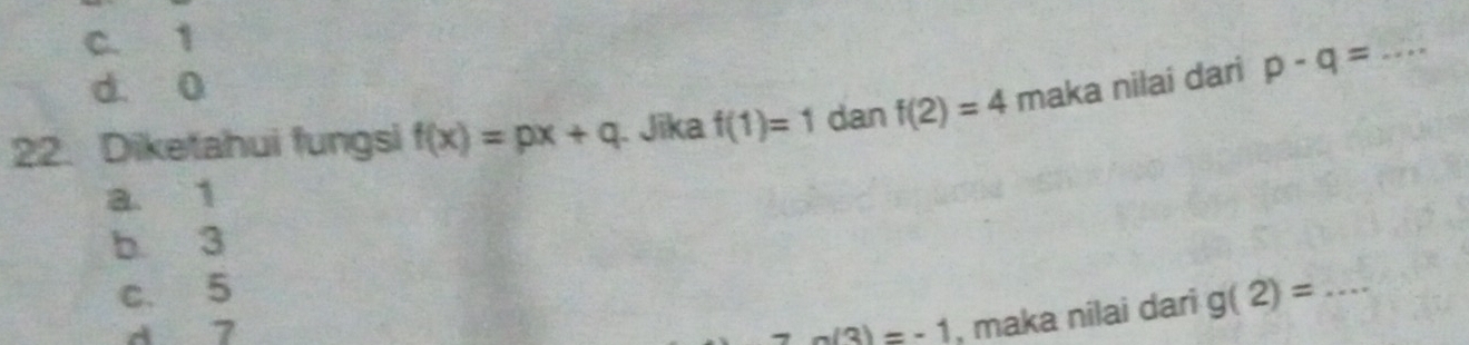 C. 1
d. 0
22. Diketahui fungsi f(x)=px+q. Jika f(1)=1 dan f(2)=4 maka nilai dari p-q= _
a. 1
b 3
c. 5 g(2)= _
d 7 a(3)=-1 , maka nilai dari