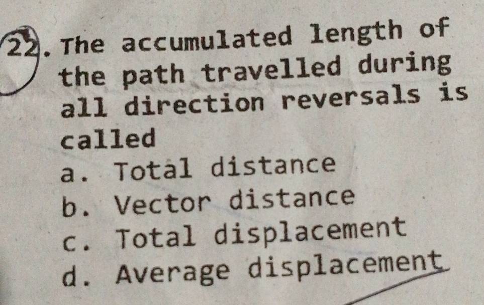 The accumulated length of
the path travelled during
all direction reversals is
called
a. Total distance
b. Vector distance
c. Total displacement
d. Average displacement