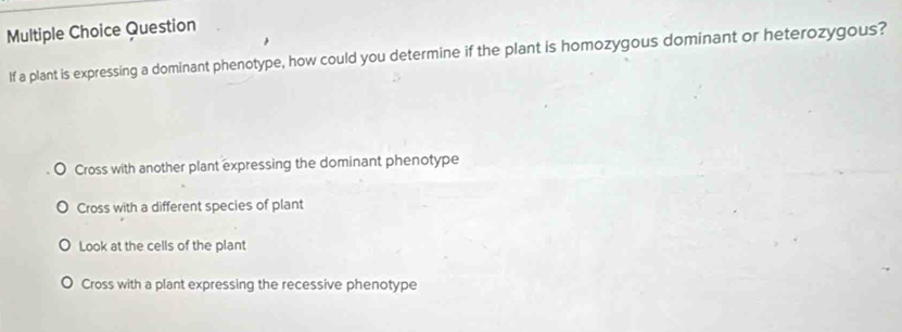 Question
If a plant is expressing a dominant phenotype, how could you determine if the plant is homozygous dominant or heterozygous?
Cross with another plant expressing the dominant phenotype
Cross with a different species of plant
Look at the cells of the plant
Cross with a plant expressing the recessive phenotype