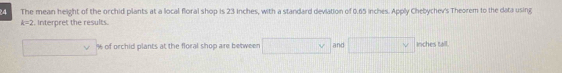 The mean height of the orchid plants at a local floral shop is 23 inches, with a standard deviation of 0.65 inches. Apply Chebychev's Theorem to the data using
k=2 t. Interpret the results.
□ vee of orchid plants at the floral shop are between □ Y and □  inches tall