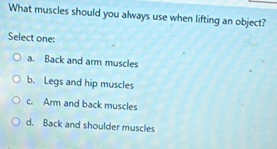 What muscles should you always use when lifting an object?
Select one:
a. Back and arm muscles
b. Legs and hip muscles
c. Arm and back muscles
d. Back and shoulder muscles