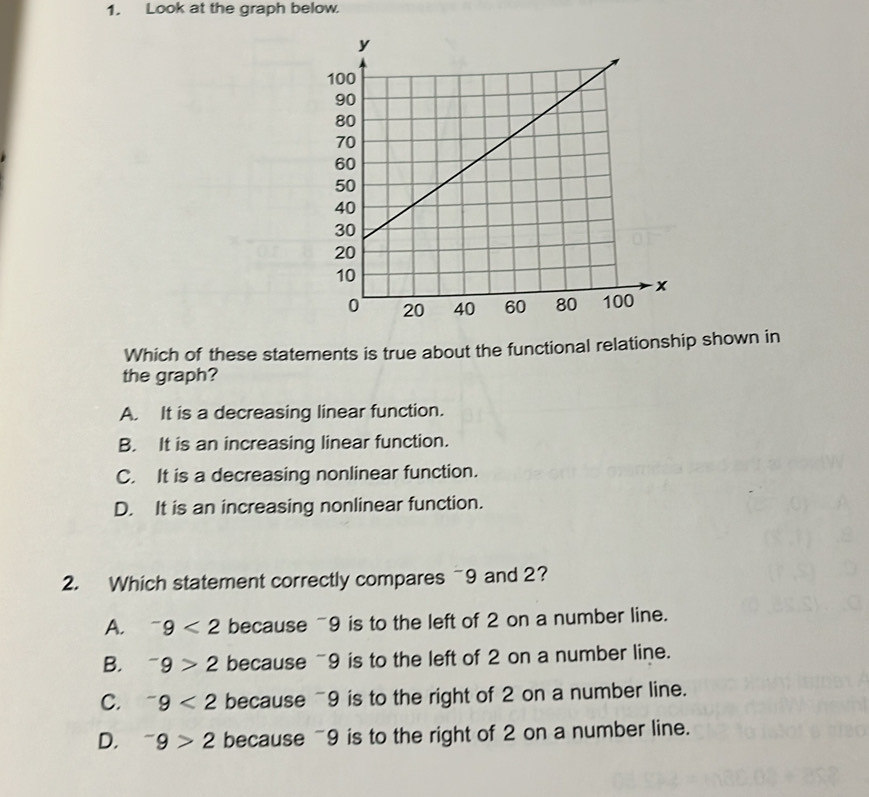 Look at the graph below.
Which of these statements is true about the functional relationship shown in
the graph?
A. It is a decreasing linear function.
B. It is an increasing linear function.
C. It is a decreasing nonlinear function.
D. It is an increasing nonlinear function.
2. Which statement correctly compares ~9 and 2?
A. ^-9<2</tex> because ~9 is to the left of 2 on a number line.
B. ^-9>2 because ~9 is to the left of 2 on a number line.
C. ^-9<2</tex> because ~9 is to the right of 2 on a number line.
D. ^-9>2 because ~9 is to the right of 2 on a number line.