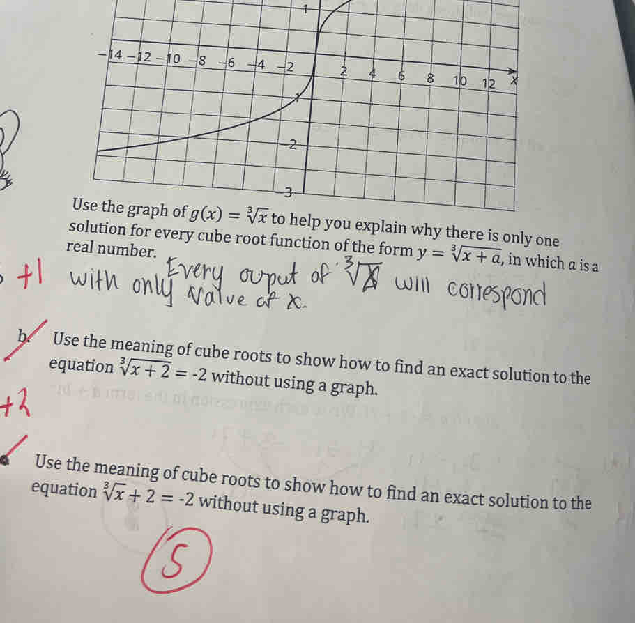 to help you explain why there is only one
ution for every cube root function of the form y=sqrt[3](x+a) , in which a is a
real number.
b Use the meaning of cube roots to show how to find an exact solution to the
equation sqrt[3](x+2)=-2 without using a graph.
Use the meaning of cube roots to show how to find an exact solution to the
equation sqrt[3](x)+2=-2 without using a graph.