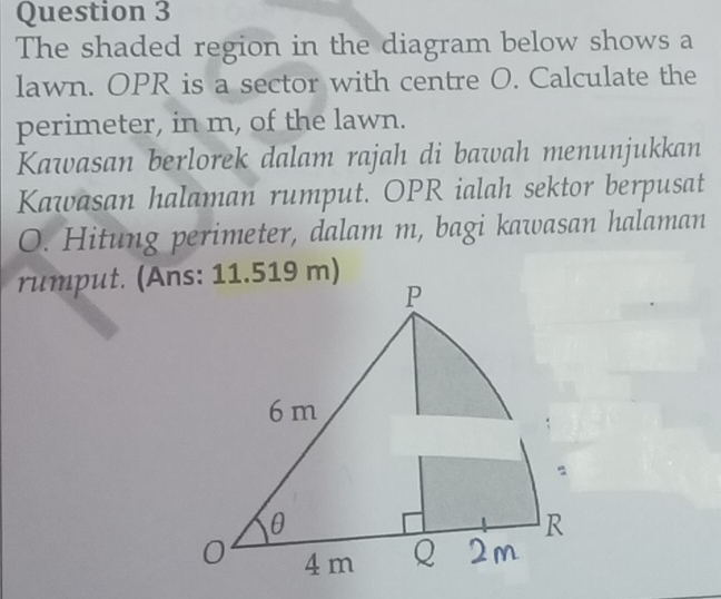 The shaded region in the diagram below shows a 
lawn. OPR is a sector with centre O. Calculate the 
perimeter, in m, of the lawn. 
Kawasan berlorek dalam rajah di bawah menunjukkan 
Kawasan halaman rumput. OPR ialah sektor berpusat
O. Hitung perimeter, dalam m, bagi kawasan halaman 
rumput. (Ans: 11.519 m)