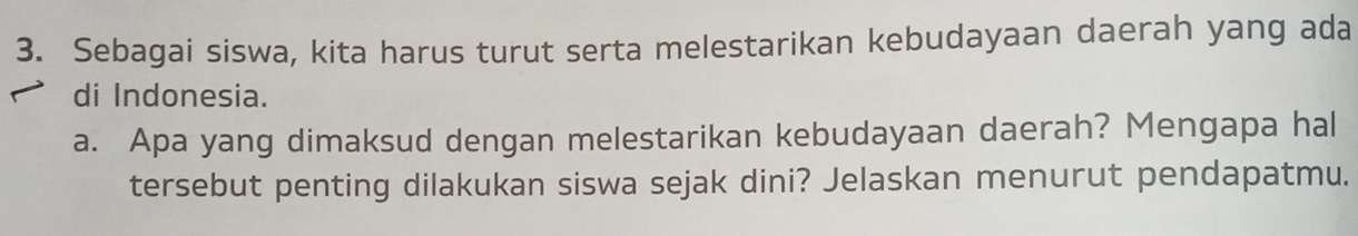 Sebagai siswa, kita harus turut serta melestarikan kebudayaan daerah yang ada 
di Indonesia. 
a. Apa yang dimaksud dengan melestarikan kebudayaan daerah? Mengapa hal 
tersebut penting dilakukan siswa sejak dini? Jelaskan menurut pendapatmu.