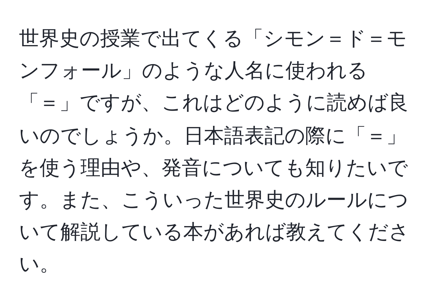 世界史の授業で出てくる「シモン＝ド＝モンフォール」のような人名に使われる「＝」ですが、これはどのように読めば良いのでしょうか。日本語表記の際に「＝」を使う理由や、発音についても知りたいです。また、こういった世界史のルールについて解説している本があれば教えてください。