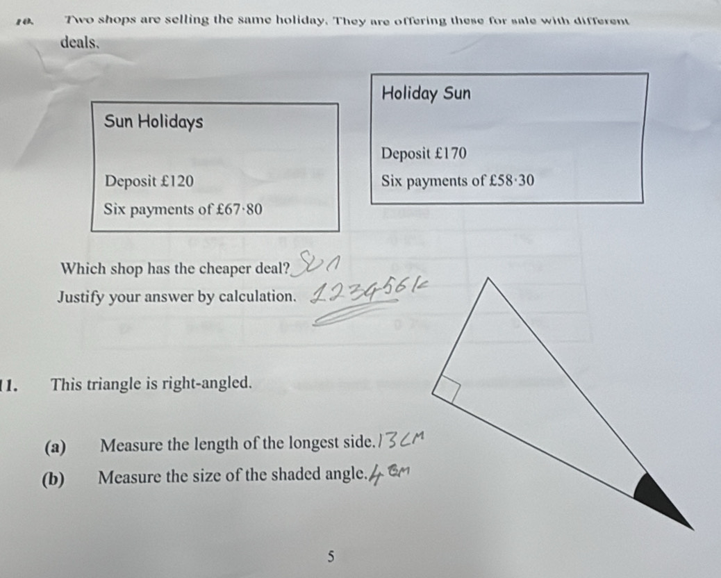 Two shops are selling the same holiday. They are offering these for sale with different 
deals. 
Holiday Sun 
Sun Holidays 
Deposit £170
Deposit £120 Six payments of £58·30
Six payments of £67·80
Which shop has the cheaper deal? 
Justify your answer by calculation. 
1. This triangle is right-angled. 
(a) Measure the length of the longest side. 
(b) Measure the size of the shaded angle. 
5