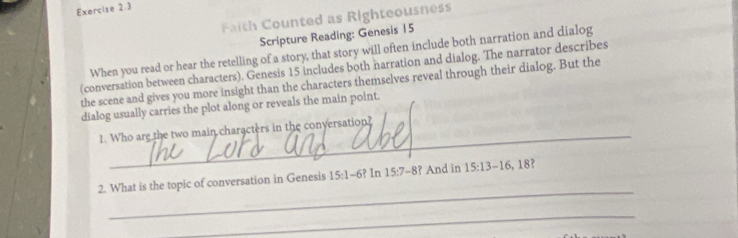 Faith Counted as Righteousness 
Scripture Reading: Genesis 15 
When you read or hear the retelling of a story, that story will often include both narration and dialog 
(conversation between characters). Genesis 15 includes both narration and dialog. The narrator describes 
the scene and gives you more insight than the characters themselves reveal through their dialog. But the 
dialog usually carries the plot along or reveals the main point. 
_ 
1. Who are the two main characters in the conversation? 
_ 
2. What is the topic of conversation in Genesis 15:1-6? In 15:7-8 ? And in 15:13-16, 18 ? 
_